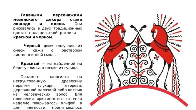  Главными персонажами мезенского декора стали лошади и олени. Они рисовались в двух традиционных цветах палащельской росписи — красном и черном .   Черный цвет получали из смеси сажи с раствором лиственничной смолы.  Красный — из найденной на берегу глины, а позже из сурика.  Орнамент наносился на негрунтованную древесину перьями глухаря, тетерева, деревянной палочкой либо кистью из человеческих волос. Для появления ярко-желтого оттенка изделие покрывалось олифой, а для мягкости пропитывалось льняным маслом. 