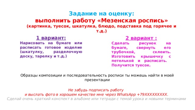 Задание на оценку:  выполнить работу «Мезенская роспись» (картинка, туесок, шкатулка, блюдо, подставка под горячее и т.д.) 1 вариант: Нарисовать на бумаге или расписать готовое изделие (шкатулку, разделочную доску, тарелку и т.д.) 2 вариант : Сделать рисунок на бумаге, свернуть его трубочкой, склеить. Изготовить крышечку с петелькой и расписать. Получится туесок. Образцы композиции и последовательность росписи ты можешь найти в моей презентации Не забудь подписать работу и выслать фото в хорошем качестве мне через WhatsApp +79ХХХХХХХХХ. Сделай очень краткий конспект в альбоме или тетради с темой урока и новыми терминами    