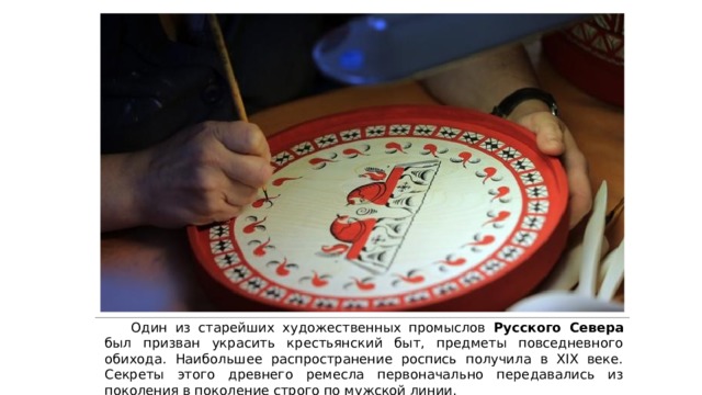  Один из старейших художественных промыслов Русского Севера был призван украсить крестьянский быт, предметы повседневного обихода. Наибольшее распространение роспись получила в XIX веке. Секреты этого древнего ремесла первоначально передавались из поколения в поколение строго по мужской линии. 
