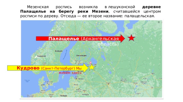  Мезенская роспись возникла в лешуконской деревне Палащелье на берегу реки Мезени , считавшейся центром росписи по дереву. Отсюда — ее второе название: палащельская. Палащелье (Архангельская область) Кудрово (Санкт-Петербург) Мы живём здесь 