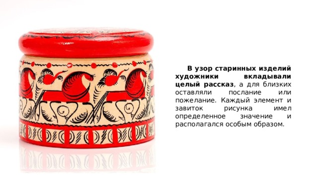  В узор старинных изделий художники вкладывали целый рассказ , а для близких оставляли послание или пожелание. Каждый элемент и завиток рисунка имел определенное значение и располагался особым образом. 