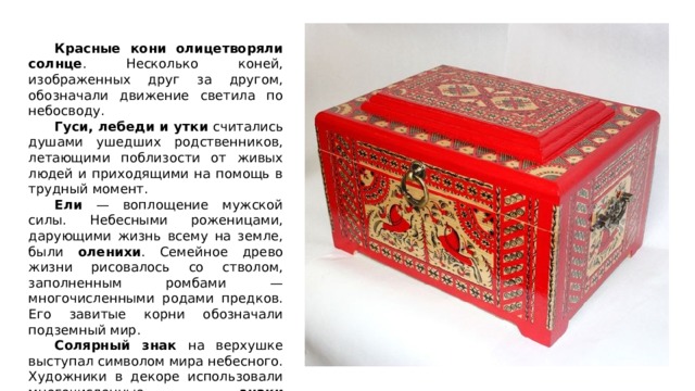  Красные кони олицетворяли солнце . Несколько коней, изображенных друг за другом, обозначали движение светила по небосводу.  Гуси, лебеди и утки считались душами ушедших родственников, летающими поблизости от живых людей и приходящими на помощь в трудный момент.  Ели — воплощение мужской силы. Небесными роженицами, дарующими жизнь всему на земле, были оленихи . Семейное древо жизни рисовалось со стволом, заполненным ромбами — многочисленными родами предков. Его завитые корни обозначали подземный мир.  Солярный знак на верхушке выступал символом мира небесного. Художники в декоре использовали многочисленные знаки плодородия — вспаханные поля, корни, цветы, плоды и семена. 