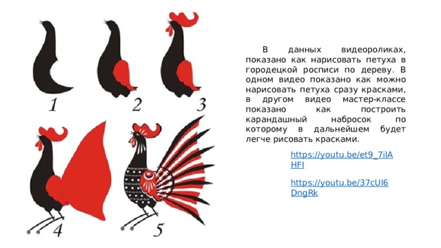  В данных видеороликах, показано как нарисовать петуха в городецкой росписи по дереву. В одном видео показано как можно нарисовать петуха сразу красками, в другом видео мастер-классе показано как построить карандашный набросок по которому в дальнейшем будет легче рисовать красками. https://youtu.be/et9_7iIAHFI https://youtu.be/37cUI6DngRk 