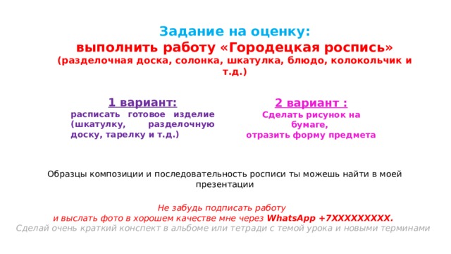 Задание на оценку:  выполнить работу «Городецкая роспись» (разделочная доска, солонка, шкатулка, блюдо, колокольчик и т.д.) 1 вариант: расписать готовое изделие (шкатулку, разделочную доску, тарелку и т.д.) 2 вариант : Сделать рисунок на бумаге, отразить форму предмета Образцы композиции и последовательность росписи ты можешь найти в моей презентации Не забудь подписать работу и выслать фото в хорошем качестве мне через WhatsApp +7ХХХХХХХХХ. Сделай очень краткий конспект в альбоме или тетради с темой урока и новыми терминами    