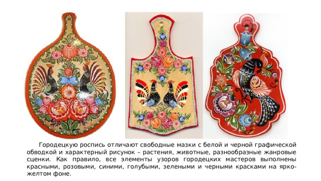  Городецкую роспись отличают свободные мазки с белой и черной графической обводкой и характерный рисунок – растения, животные, разнообразные жанровые сценки. Как правило, все элементы узоров городецких мастеров выполнены красными, розовыми, синими, голубыми, зелеными и черными красками на ярко- желтом фоне. 