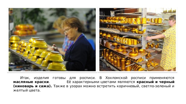  Итак, изделия готовы для росписи. В Хохломской росписи применяются масляные краски . Её характерными цветами являются красный и черный (киноварь и сажа). Также в узорах можно встретить коричневый, светло-зеленый и желтый цвета. 