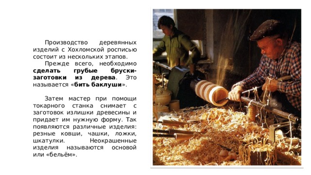  Производство деревянных изделий с Хохломской росписью состоит из нескольких этапов.  Прежде всего, необходимо сделать грубые бруски-заготовки из дерева . Это называется « бить баклуши ».  Затем мастер при помощи токарного станка снимает с заготовок излишки древесины и придает им нужную форму. Так появляются различные изделия: резные ковши, чашки, ложки, шкатулки. Неокрашенные изделия называются основой или «бельём». 