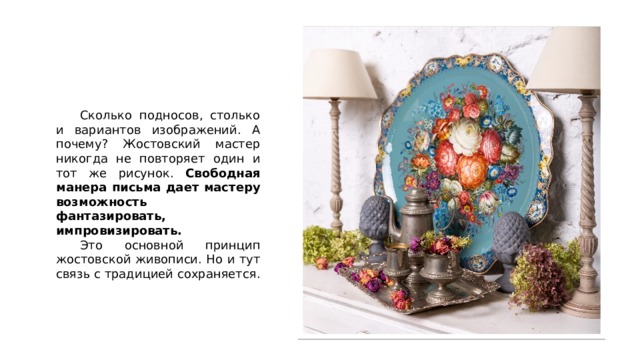  Сколько подносов, столько и вариантов изображений. А почему? Жостовский мастер никогда не повторяет один и тот же рисунок. Свободная манера письма дает мастеру возможность фантазировать, импровизировать.  Это основной принцип жостовской живописи. Но и тут связь с традицией сохраняется. 