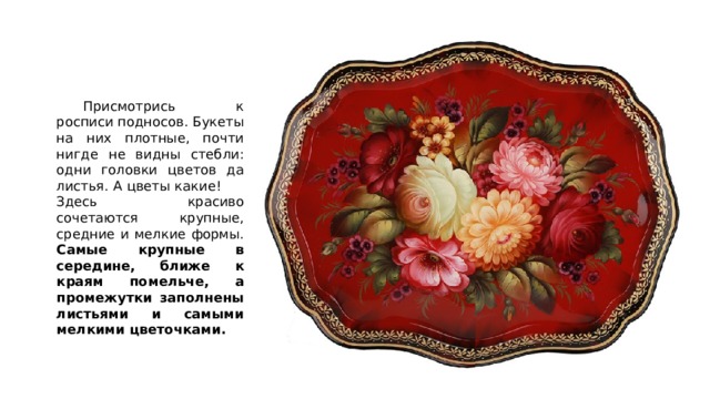  Присмотрись к росписи подносов. Букеты на них плотные, почти нигде не видны стебли: одни головки цветов да листья. А цветы какие!  Здесь красиво сочетаются крупные, средние и мелкие формы. Самые крупные в середине, ближе к краям помельче, а промежутки заполнены листьями и самыми мелкими цветочками. 