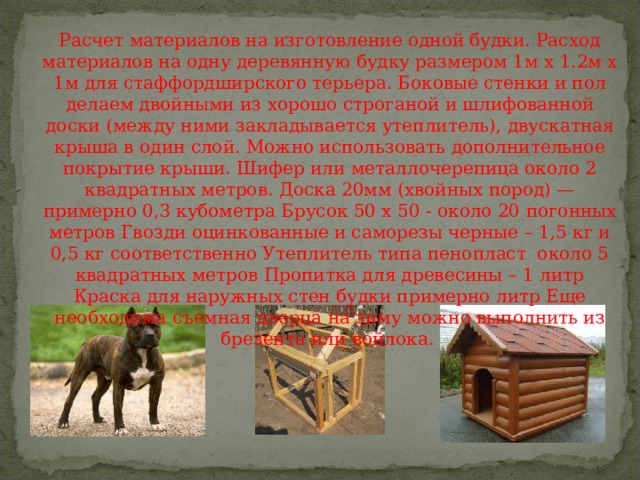Расчет материалов на изготовление одной будки. Расход материалов на одну деревянную будку размером 1м х 1.2м х 1м для стаффордширского терьера. Боковые стенки и пол делаем двойными из хорошо строганой и шлифованной доски (между ними закладывается утеплитель), двускатная крыша в один слой. Можно использовать дополнительное покрытие крыши. Шифер или металлочерепица около 2 квадратных метров. Доска 20мм (хвойных пород) — примерно 0,3 кубометра Брусок 50 х 50 - около 20 погонных метров Гвозди оцинкованные и саморезы черные – 1,5 кг и 0,5 кг соответственно Утеплитель типа пенопласт около 5 квадратных метров Пропитка для древесины – 1 литр Краска для наружных стен будки примерно литр Еще необходима съемная дверца на зиму можно выполнить из брезента или войлока. 