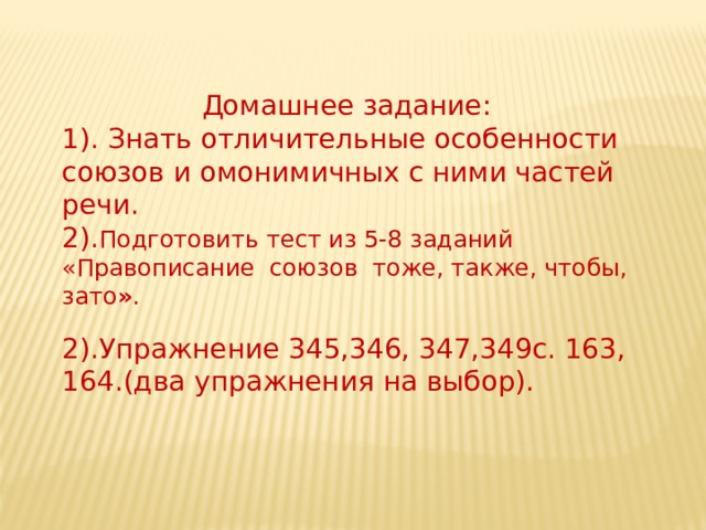  Домашнее задание: 1). Знать отличительные особенности союзов и омонимичных с ними частей речи. 2). Подготовить тест из 5-8 заданий «Правописание союзов тоже, также, чтобы, зато » . 2).Упражнение 345,346, 347,349с. 163, 164.(два упражнения на выбор). 