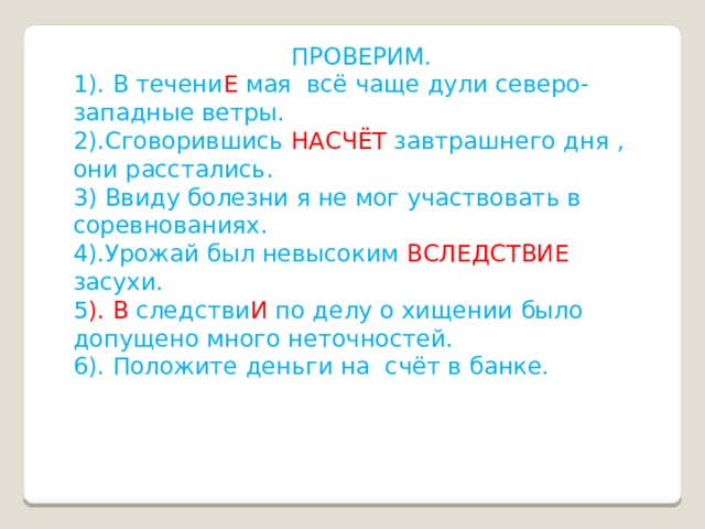  ПРОВЕРИМ. 1). В течени Е мая всё чаще дули северо- западные ветры. 2).Сговорившись НАСЧЁТ завтрашнего дня , они расстались. 3) Ввиду болезни я не мог участвовать в соревнованиях. 4).Урожай был невысоким ВСЛЕДСТВИЕ засухи. 5 ). В следстви И по делу о хищении было допущено много неточностей. 6). Положите деньги на счёт в банке. 