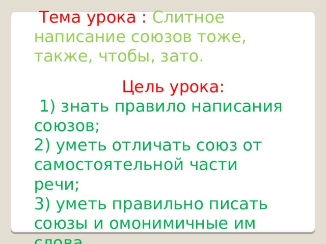  Тема урока : Слитное написание союзов тоже, также, чтобы, зато.  Цель урока:  1) знать правило написания союзов; 2) уметь отличать союз от самостоятельной части речи; 3) уметь правильно писать союзы и омонимичные им слова. 