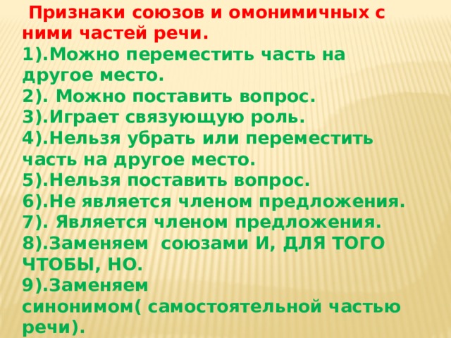  Признаки союзов и омонимичных с ними частей речи. 1).Можно переместить часть на другое место. 2). Можно поставить вопрос. 3).Играет связующую роль. 4).Нельзя убрать или переместить часть на другое место. 5).Нельзя поставить вопрос. 6).Не является членом предложения. 7). Является членом предложения. 8).Заменяем союзами И, ДЛЯ ТОГО ЧТОБЫ, НО. 9).Заменяем синонимом( самостоятельной частью речи). 