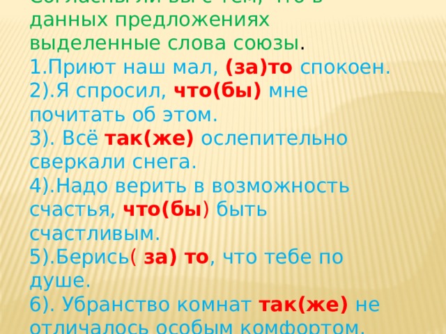 Согласны ли вы с тем, что в данных предложениях выделенные слова союзы . 1. Приют наш мал, (за)то  спокоен. 2).Я спросил, что(бы) мне почитать об этом. 3). Всё так(же)  ослепительно сверкали снега. 4).Надо верить в возможность счастья, что(бы ) быть счастливым. 5).Берись ( за) то , что тебе по душе. 6). Убранство комнат так(же) не отличалось особым комфортом. 7).В радости ведь то(же) нужна помощь. 