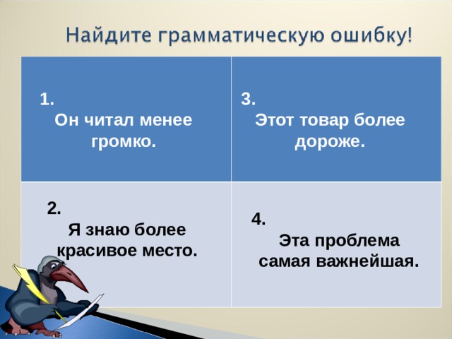 1. Он читал менее громко.  3. Этот товар более дороже. 2. Я знаю более красивое место. 4. Эта проблема самая важнейшая.  