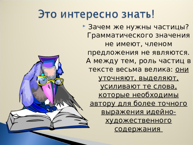 Зачем же нужны частицы? Грамматического значения не имеют, членом предложения не являются. А между тем, роль частиц в тексте весьма велика: они уточняют, выделяют, усиливают те слова, которые необходимы автору для более точного выражения идейно-художественного содержания   