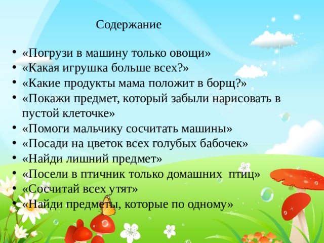 Содержание «Погрузи в машину только овощи» «Какая игрушка больше всех?» «Какие продукты мама положит в борщ?» «Покажи предмет, который забыли нарисовать в пустой клеточке» «Помоги мальчику сосчитать машины» «Посади на цветок всех голубых бабочек» «Найди лишний предмет» «Посели в птичник только домашних птиц» «Сосчитай всех утят» «Найди предметы, которые по одному» 