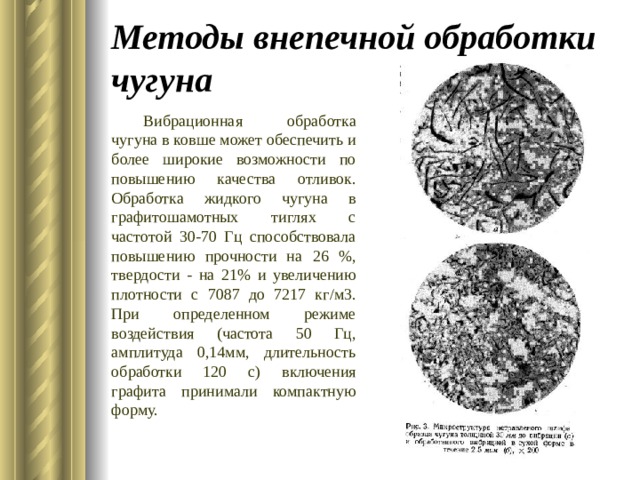 Методы внепечной обработки чугуна Вибрационная обработка чугуна в ковше может обеспечить и более широкие возможности по повышению качества отливок. Обработка жидкого чугуна в графитошамотных тиглях с частотой 30-70 Гц способствовала повышению прочности на 26 %, твердости - на 21% и увеличению плотности с 7087 до 7217 кг/м3. При определенном режиме воздействия (частота 50 Гц, амплитуда 0,14мм, длительность обработки 120 с) включения графита принимали компактную форму. 