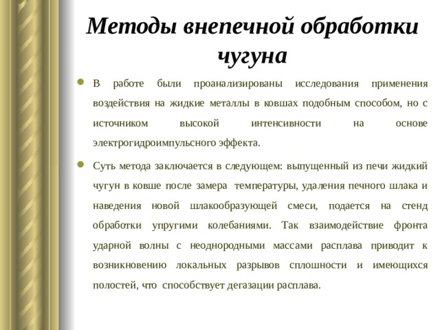 Методы внепечной обработки чугуна В работе были проанализированы исследования применения воздействия на жидкие металлы в ковшах подобным способом, но с источником высокой интенсивности на основе электрогидроимпульсного эффекта. Суть метода заключается в следующем: выпущенный из печи жидкий чугун в ковше после замера температуры, удаления печного шлака и наведения новой шлакообразующей смеси, подается на стенд обработки упругими колебаниями. Так взаимодействие фронта ударной волны с неоднородными массами расплава приводит к возникновению локальных разрывов сплошности и имеющихся полостей, что способствует дегазации расплава. 
