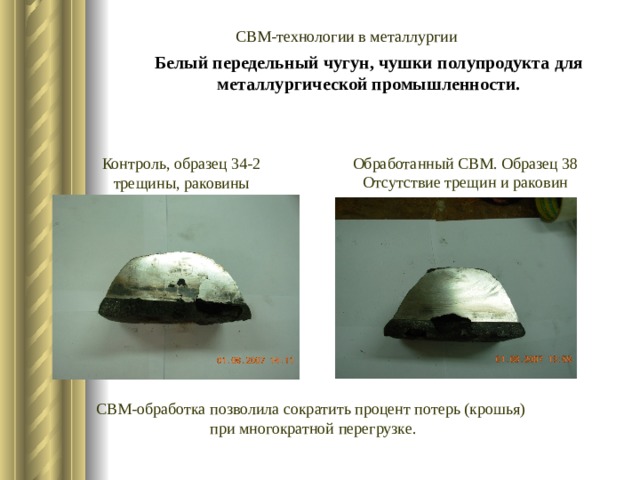 Белый передельный чугун, чушки полупродукта для металлургической промышленности. СВМ-технологии в металлургии Обработанный СВМ. Образец 38 Отсутствие трещин и раковин Контроль, образец 34-2 трещины, раковины СВМ-обработка позволила сократить процент потерь (крошья)  при многократной перегрузке. 