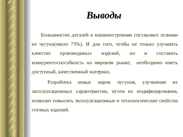 Выводы Большинство деталей в машиностроении составляют отливки из чугуна(около 75%). И для того, чтобы не только улучшить качество производимых изделий, но и составить конкурентоспособность на мировом рынке, необходимо иметь доступный, качественный материал.  Разработка новых марок чугунов, улучшение их эксплуатационных характеристик, путем их модифицирования, позволит повысить эксплуатационные и технологические свойства готовых изделий. 