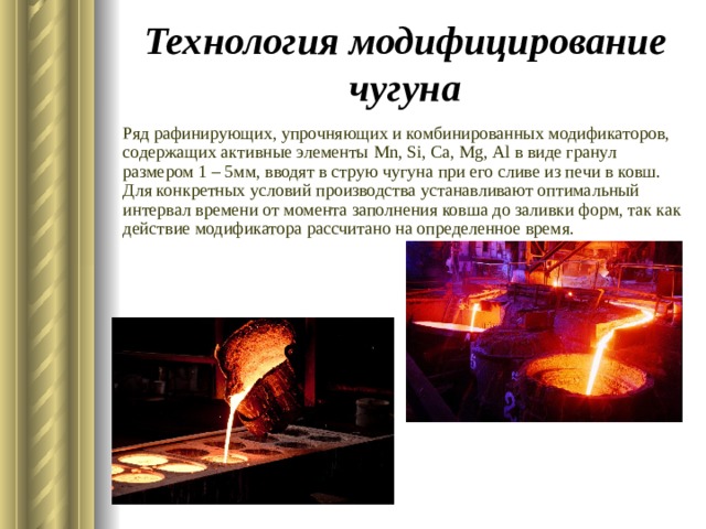 Технология модифицирование чугуна Ряд рафинирующих, упрочняющих и комбинированных модификаторов, содержащих активные элементы Mn , Si , Ca , Mg , Al в виде гранул размером 1 – 5мм, вводят в струю чугуна при его сливе из печи в ковш. Для конкретных условий производства устанавливают оптимальный интервал времени от момента заполнения ковша до заливки форм, так как действие модификатора рассчитано на определенное время. 