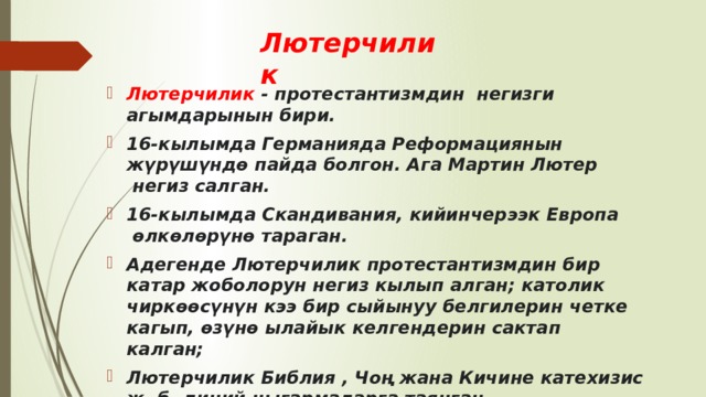 Лютерчилик  Лютерчилик  - протестантизмдин негизги агымдарынын бири. 16-кылымда Германияда Реформациянын жүрүшүндө пайда болгон. Ага Мартин Лютер  негиз салган. 16-кылымда Скандивания, кийинчерээк Европа  өлкөлөрүнө тараган. Адегенде Лютерчилик протестантизмдин бир катар жоболорун негиз кылып алган; католик чиркөөсүнүн кээ бир сыйынуу белгилерин четке кагып, өзүнө ылайык келгендерин сактап калган;  Лютерчилик Библия , Чоң жанa Кичине катехи­зис ж. б. диний чыгармаларга таянган. 
