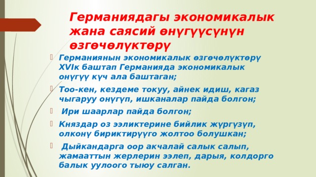 Германиядагы экономикалык жана саясий өнүгүүсүнүн өзгөчөлүктөрү Германиянын экономикалык өзгөчѳлүктөрү XVIк баштап Германияда экономикалык онүгүү күч ала баштаган; Тоо-кен, кездеме токуу, айнек идиш, кагаз чыгаруу онүгүп, ишканалар пайда болгон;  Ири шаарлар пайда болгон; Княздар оз ээликтерине бийлик жүргүзүп, олконү бириктирүүго жолтоо болушкан;  Дыйкандарга оор акчалай салык салып, жамааттын жерлерин ээлеп, дарыя, колдорго балык уулоого тыюу салган. 