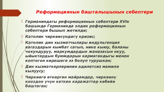 Реформациянын башталышынын себептери Германиядагы реформациянын себептери XVIк башында Германияда элдик реформациянын себептери бышып жетилди; Католик чиркөөсүндөгү кризис; Католик дин кызматчылары индульгенция кагаздарын кымбат сатып, нике кыюу, баланы чокундуруу, маркумдардын жаназасын окуу, ыйыктардын буюмдарын кармагандыгы менен коптогон кирешеге ээ болуп турушкан; Дин кызматкерлеринин адилетсиз мамиле кылуусу; Чиркөөгө өткөргөн майрамдар, чиркөөнү кооздоо үчүн кеткен каражаттар көбөйө баштаган; 
