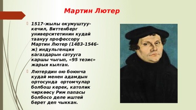 Мартин Лютер 1517-жылы окумуштуу- кечил, Виттенберг университетинин кудай таануу профессору Мартин Лютер (1483-1546-ж) индульгенция кагаздарын сатууга каршы чыгып, «95 тезис» жарыя кылган. Лютердин ою боюнча кудай менен адамдын ортосунда ортомчулар болбош керек, католик чиркөөсү Рим папасы болбосо деле иштей берет деп чыккан. 