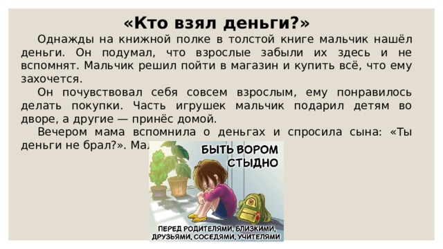 «Кто взял деньги?» Однажды на книжной полке в толстой книге мальчик нашёл деньги. Он подумал, что взрослые забыли их здесь и не вспомнят. Мальчик решил пойти в магазин и купить всё, что ему захочется. Он почувствовал себя совсем взрослым, ему понравилось делать покупки. Часть игрушек мальчик подарил детям во дворе, а другие — принёс домой. Вечером мама вспомнила о деньгах и спросила сына: «Ты деньги не брал?». Мальчик промолчал. 