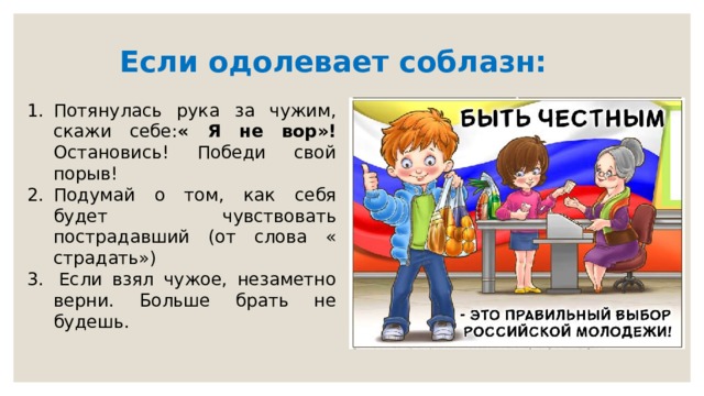 Если одолевает соблазн:  Потянулась рука за чужим, скажи себе: « Я не вор»! Остановись! Победи свой порыв! Подумай о том, как себя будет чувствовать пострадавший (от слова « страдать»)   Если взял чужое, незаметно верни. Больше брать не будешь. 