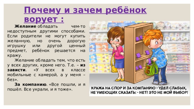 Почему и зачем ребёнок ворует : Желание  обладать чем-то недоступным другими способами. Если родители не могут купить желанную, но очень дорогую игрушку или другой ценный предмет, ребёнок решается на кражу. Желание обладать тем, что есть у всех других, кроме него. Т.е. –  из зависти . «У всех в классе мобильные с камерой, а у меня – без». За компанию . «Все пошли, и я пошёл. Все украли, и я тоже». 