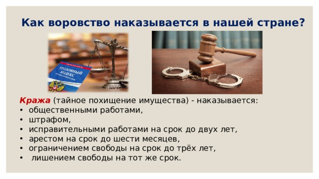   Как воровство наказывается в нашей стране?   Кража  (тайное похищение имущества) - наказывается: общественными работами,   штрафом,  исправительными работами на срок до двух лет,  арестом на срок до шести месяцев,   ограничением свободы на срок до трёх лет,   лишением свободы на тот же срок. 