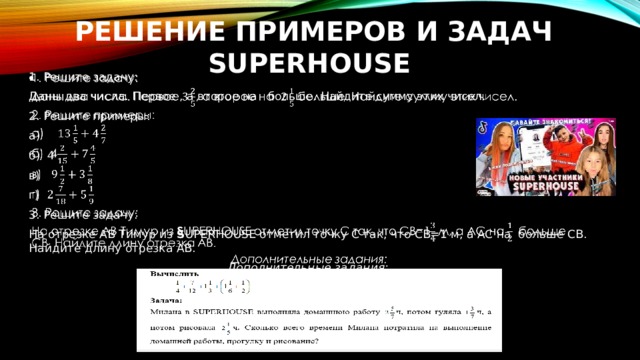 Решение примеров и задач SUPERHОUSE   1. Решите задачу: Даны два числа. Первое , а второе на больше. Найдите сумму этих чисел.  2. Решите примеры: а) б) 4 в) г) 3. Решите задачу: На отрезке АВ Тимур из S UPERHОUSE отметил точку С так, что СВ=1 м, а АС на больше СВ. Найдите длину отрезка АВ. Дополнительные задания: 