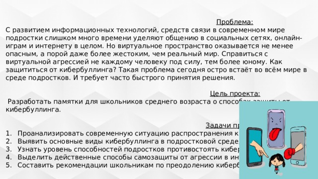  Проблема: С развитием информационных технологий, средств связи в современном мире подростки слишком много времени уделяют общению в социальных сетях, онлайн-играм и интернету в целом. Но виртуальное пространство оказывается не менее опасным, а порой даже более жестоким, чем реальный мир. Справиться с виртуальной агрессией не каждому человеку под силу, тем более юному. Как защититься от кибербуллинга? Такая проблема сегодня остро встаёт во всём мире в среде подростков. И требует часто быстрого принятия решения.  Цель проекта:   Разработать памятки для школьников среднего возраста о способах защиты от кибербуллинга.  Задачи проекта: Проанализировать современную ситуацию распространения кибербуллинга; Выявить основные виды кибербуллинга в подростковой среде; Узнать уровень способностей подростков противостоять кибербуллингу; Выделить действенные способы самозащиты от агрессии в интернете; Составить рекомендации школьникам по преодолению кибербуллинга. 