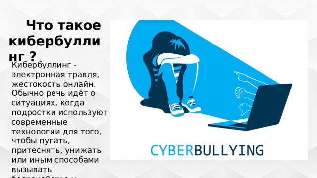  Что такое кибербуллинг ? Кибербуллинг - электронная травля, жестокость онлайн. Обычно речь идёт о ситуациях, когда подростки используют современные технологии для того, чтобы пугать, притеснять, унижать или иным способами вызывать беспокойство у сверстников. 
