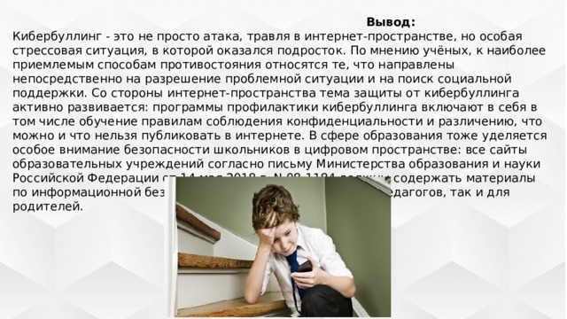   Вывод:  Кибербуллинг - это не просто атака, травля в интернет-пространстве, но особая стрессовая ситуация, в которой оказался подросток. По мнению учёных, к наиболее приемлемым способам противостояния относятся те, что направлены непосредственно на разрешение проблемной ситуации и на поиск социальной поддержки. Со стороны интернет-пространства тема защиты от кибербуллинга активно развивается: программы профилактики кибербуллинга включают в себя в том числе обучение правилам соблюдения конфиденциальности и различению, что можно и что нельзя публиковать в интернете. В сфере образования тоже уделяется особое внимание безопасности школьников в цифровом пространстве: все сайты образовательных учреждений согласно письму Министерства образования и науки Российской Федерации от 14 мая 2018 г. N 08-1184 должны содержать материалы по информационной безопасности как для обучающихся, педагогов, так и для родителей. 