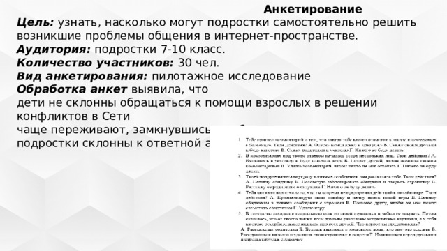  Анкетирование Цель:  узнать, насколько могут подростки самостоятельно решить возникшие проблемы общения в интернет-пространстве. Аудитория:  подростки 7-10 класс. Количество участников:  30 чел. Вид анкетирования:  пилотажное исследование Обработка анкет  выявила, что дети не склонны обращаться к помощи взрослых в решении конфликтов в Сети чаще переживают, замкнувшись в себе, не рассказывая никому подростки склонны к ответной агрессии 