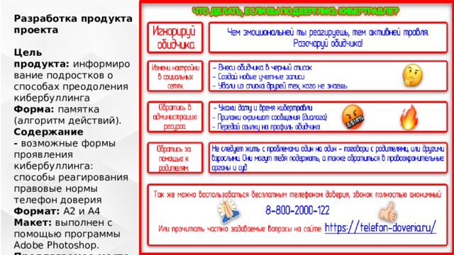 ЗДЕСЬ БУДЕТ ПРОДУКТ (наверное) Разработка продукта проекта  Цель продукта:  информирование подростков о способах преодоления кибербуллинга Форма:  памятка (алгоритм действий). Содержание -  возможные формы проявления кибербуллинга: способы реагирования правовые нормы телефон доверия Формат:  А2 и А4 Макет:  выполнен с помощью программы Adobe Photoshop. Предлагаемое место расположения:  информационные стенды и сайт школы. 