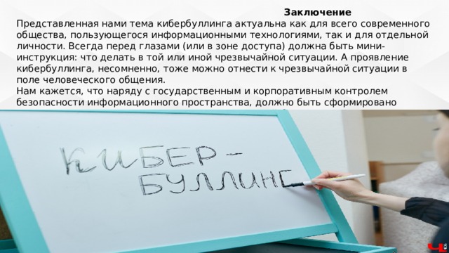  Заключение Представленная нами тема кибербуллинга актуальна как для всего современного общества, пользующегося информационными технологиями, так и для отдельной личности. Всегда перед глазами (или в зоне доступа) должна быть мини-инструкция: что делать в той или иной чрезвычайной ситуации. А проявление кибербуллинга, несомненно, тоже можно отнести к чрезвычайной ситуации в поле человеческого общения. Нам кажется, что наряду с государственным и корпоративным контролем безопасности информационного пространства, должно быть сформировано сознательное отношение и самого человека к своей безопасности. А сознательное отношение порождается знаниями. 