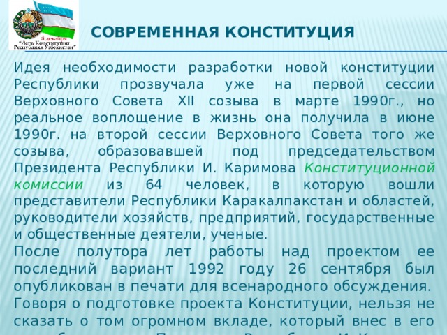 Современная конституция   Идея необходимости разработки новой конституции Республики прозвучала уже на первой сессии Верховного Совета XII созыва в марте 1990г., но реальное воплощение в жизнь она получила в июне 1990г. на второй сессии Верховного Совета того же созыва, образовавшей под председательством Президента Республики И. Каримова Конституционной комиссии из 64 человек, в которую вошли представители Республики Каракалпакстан и областей, руководители хозяйств, предприятий, государственные и общественные деятели, ученые.   После полутора лет работы над проектом ее последний вариант 1992 году 26 сентября был опубликован в печати для всенародного обсуждения.   Говоря о подготовке проекта Конституции, нельзя не сказать о том огромном вкладе, который внес в его разработку лично Президент Республики И. Каримов. 
