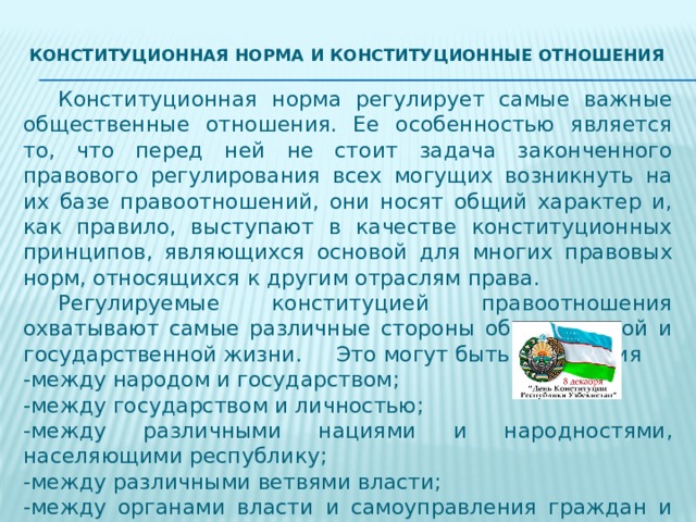 Конституционная норма и конституционные отношения    Конституционная норма регулирует самые важные общественные отношения. Ее особенностью является то, что перед ней не стоит задача законченного правового регулирования всех могущих возникнуть на их базе правоотношений, они носят общий характер и, как правило, выступают в качестве конституционных принципов, являющихся основой для многих правовых норм, относящихся к другим отраслям права.  Регулируемые конституцией правоотношения охватывают самые различные стороны общественной и государственной жизни.  Это могут быть отношения -между народом и государством; -между государством и личностью; -между различными нациями и народностями, населяющими республику; -между различными ветвями власти; -между органами власти и самоуправления граждан и многие другие. 