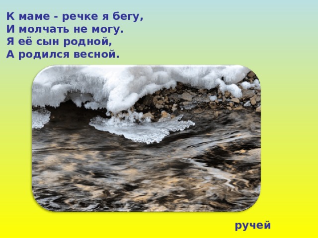 К маме - речке я бегу, И молчать не могу. Я её сын родной, А родился весной. ручей 