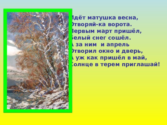 Идёт матушка весна, Отворяй-ка ворота. Первым март пришёл, Белый снег сошёл. А за ним и апрель Отворил окно и дверь, А уж как пришёл в май, Солнце в терем приглашай! 