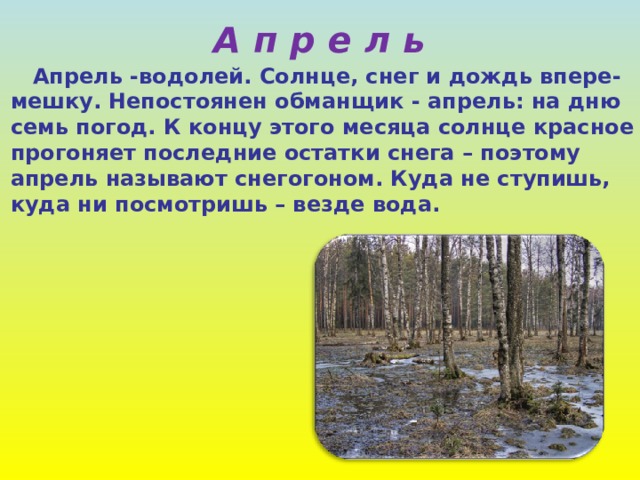 А п р е л ь  Апрель -водолей. Солнце, снег и дождь впере-  мешку. Непостоянен обманщик - апрель: на дню  семь погод. К концу этого месяца солнце красное  прогоняет последние остатки снега – поэтому  апрель называют снегогоном. Куда не ступишь,  куда ни посмотришь – везде вода. 