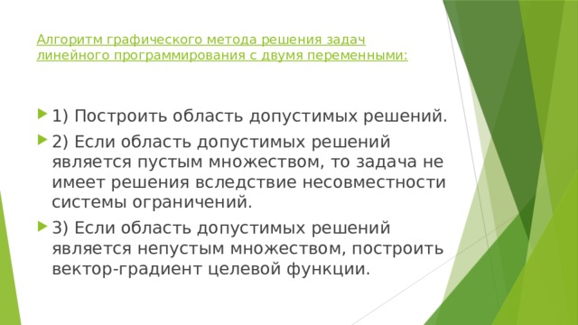 Алгоритм графического метода решения задач линейного программирования с двумя переменными:   1) Построить область допустимых решений. 2) Если область допустимых решений является пустым множеством, то задача не имеет решения вследствие несовместности системы ограничений. 3) Если область допустимых решений является непустым множеством, построить вектор-градиент целевой функции. 