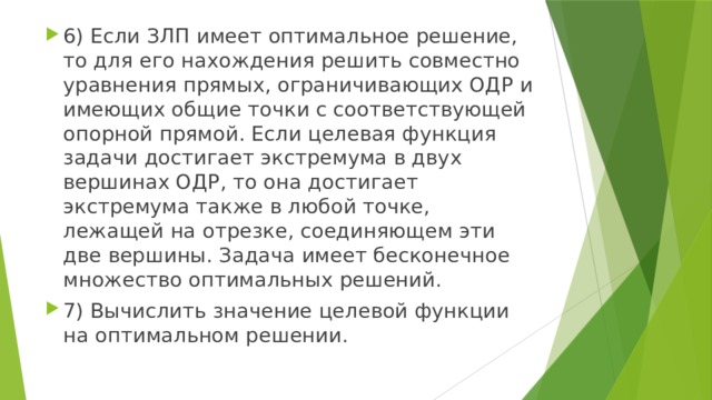 6) Если ЗЛП имеет оптимальное решение, то для его нахождения решить совместно уравнения прямых, ограничивающих ОДР и имеющих общие точки с соответствующей опорной прямой. Если целевая функция задачи достигает экстремума в двух вершинах ОДР, то она достигает экстремума также в любой точке, лежащей на отрезке, соединяющем эти две вершины. Задача имеет бесконечное множество оптимальных решений. 7) Вычислить значение целевой функции на оптимальном решении. 