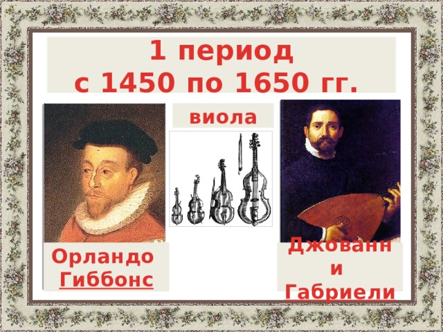  1 период с 1450 по 1650 гг.   виола  В истории камерной музыки просматриваются три периода:  1. Период с 1450г. по 1650г., для которого характерно развитие техники игры на виолах и инструментах других семейств, постепенное выделение чисто инструментальной музыки при сохраняющемся преобладании вокального стиля. Среди дошедших до нас сочинений этого периода, написанных специально для инструментальных составов без голосов, – фантазии Орландо Гиббонса (английский композитр)  и канцоны и сонаты Джованни Габриели (итальянский композитор).   Джованни Орландо Габриели Гиббонс   3 